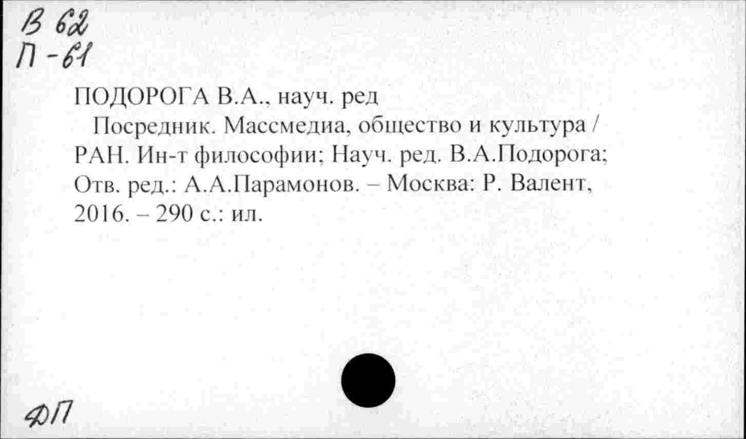 ﻿ПОДОРОГА В.А., науч, ред
Посредник. Массмедиа, общество и культура/ РАН. Ин-т философии; Науч. ред. В.А.Недорога; Отв. ред.: А.А.Парамонов. - Москва: Р. Валент, 2016.-290 с.: ил.